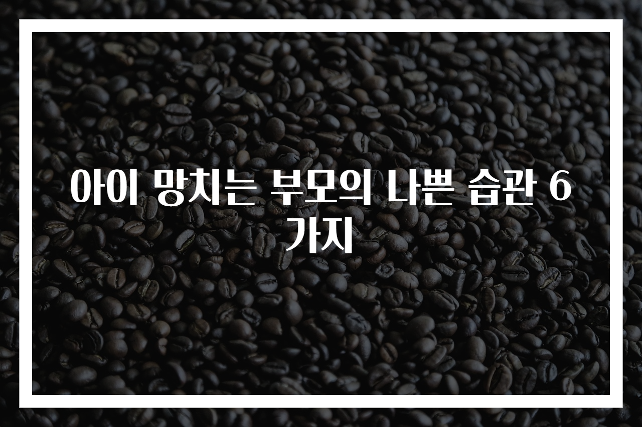 아이 망치는 부모의 나쁜 습관 6가지