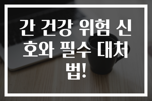간 건강 위험 신호와 필수 대처법!
