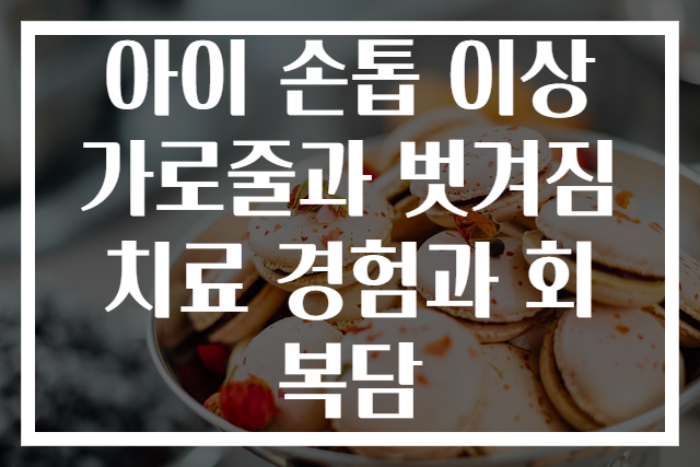 아이 손톱 이상 가로줄과 벗겨짐 치료 경험과 회복담