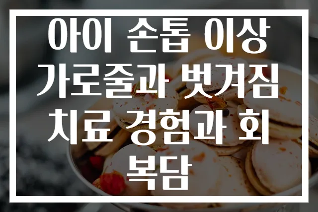 아이 손톱 이상 가로줄과 벗겨짐 치료 경험과 회복담